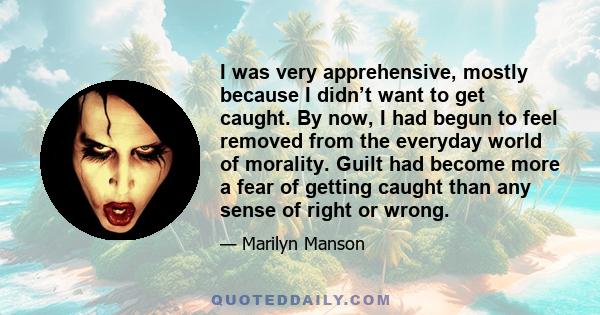 I was very apprehensive, mostly because I didn’t want to get caught. By now, I had begun to feel removed from the everyday world of morality. Guilt had become more a fear of getting caught than any sense of right or