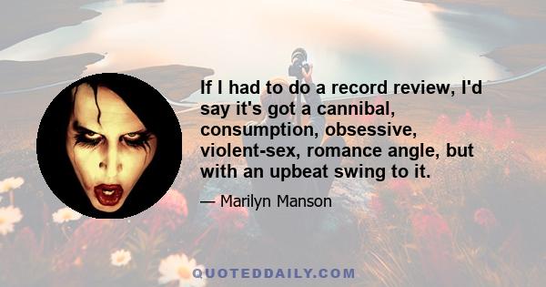 If I had to do a record review, I'd say it's got a cannibal, consumption, obsessive, violent-sex, romance angle, but with an upbeat swing to it.