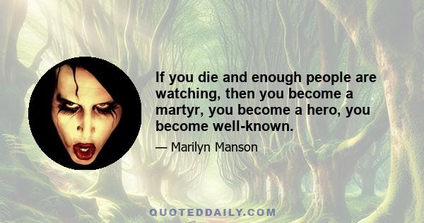 If you die and enough people are watching, then you become a martyr, you become a hero, you become well-known.