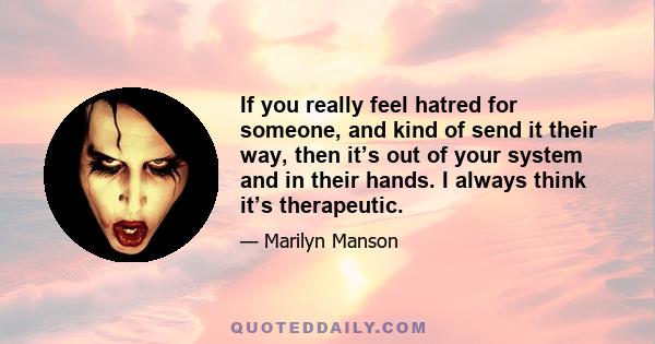 If you really feel hatred for someone, and kind of send it their way, then it’s out of your system and in their hands. I always think it’s therapeutic.