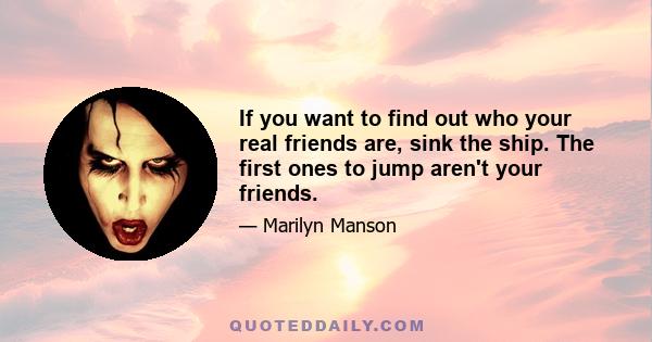 If you want to find out who your real friends are, sink the ship. The first ones to jump aren't your friends.