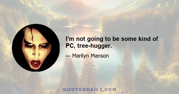 I'm not going to be some kind of PC, tree-hugger.