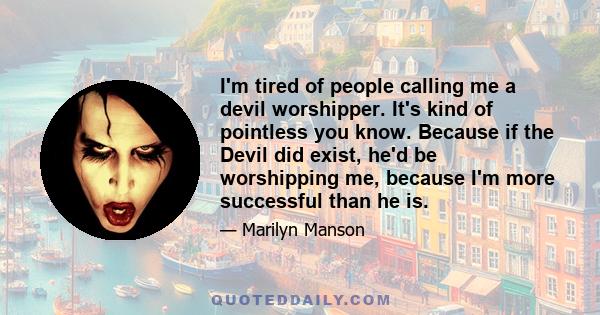 I'm tired of people calling me a devil worshipper. It's kind of pointless you know. Because if the Devil did exist, he'd be worshipping me, because I'm more successful than he is.