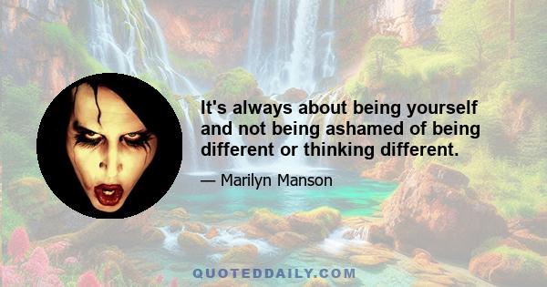 It's always about being yourself and not being ashamed of being different or thinking different.