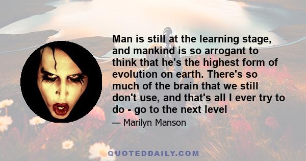 Man is still at the learning stage, and mankind is so arrogant to think that he's the highest form of evolution on earth. There's so much of the brain that we still don't use, and that's all I ever try to do - go to the 