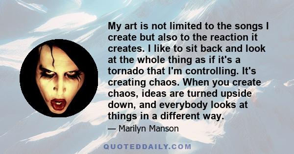 My art is not limited to the songs I create but also to the reaction it creates. I like to sit back and look at the whole thing as if it's a tornado that I'm controlling. It's creating chaos. When you create chaos,