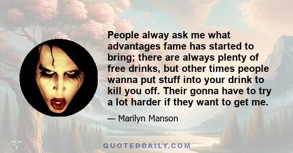People alway ask me what advantages fame has started to bring; there are always plenty of free drinks, but other times people wanna put stuff into your drink to kill you off. Their gonna have to try a lot harder if they 