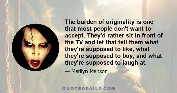 The burden of originality is one that most people don't want to accept. They'd rather sit in front of the TV and let that tell them what they're supposed to like, what they're supposed to buy, and what they're supposed