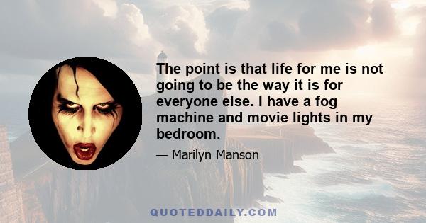 The point is that life for me is not going to be the way it is for everyone else. I have a fog machine and movie lights in my bedroom.