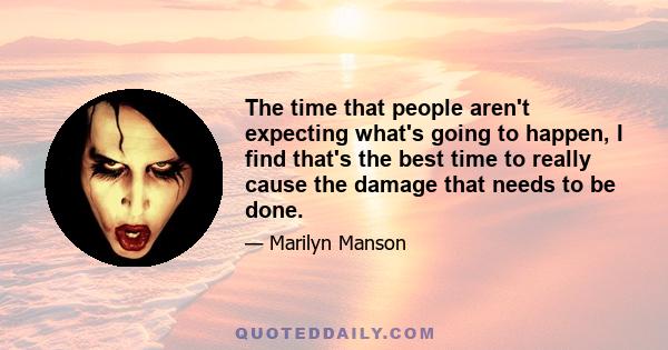 The time that people aren't expecting what's going to happen, I find that's the best time to really cause the damage that needs to be done.