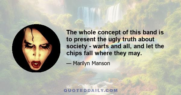 The whole concept of this band is to present the ugly truth about society - warts and all, and let the chips fall where they may.