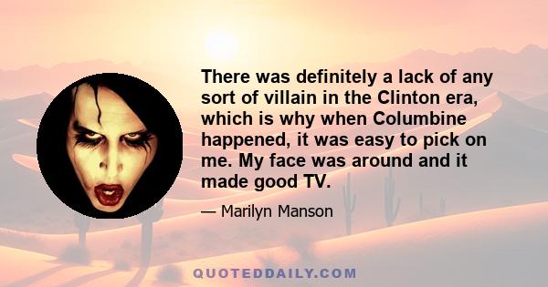 There was definitely a lack of any sort of villain in the Clinton era, which is why when Columbine happened, it was easy to pick on me. My face was around and it made good TV.