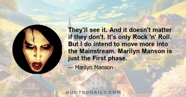 They'll see it. And it doesn't matter if they don't. It's only Rock 'n' Roll. But I do intend to move more into the Mainstream. Marilyn Manson is just the First phase.