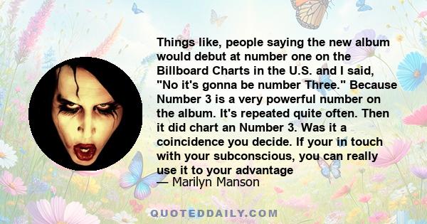 Things like, people saying the new album would debut at number one on the Billboard Charts in the U.S. and I said, No it's gonna be number Three. Because Number 3 is a very powerful number on the album. It's repeated