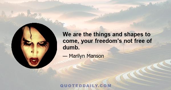 We are the things and shapes to come, your freedom's not free of dumb.