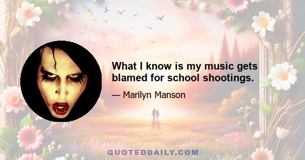 What I know is my music gets blamed for school shootings.