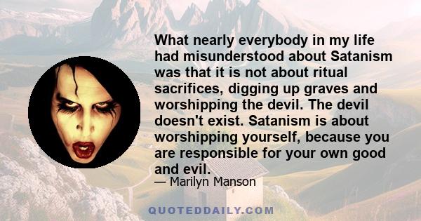 What nearly everybody in my life had misunderstood about Satanism was that it is not about ritual sacrifices, digging up graves and worshipping the devil. The devil doesn't exist. Satanism is about worshipping yourself, 