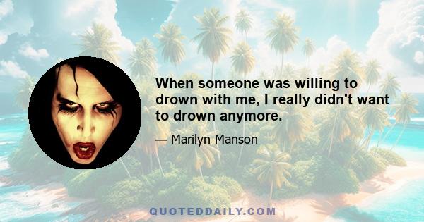 When someone was willing to drown with me, I really didn't want to drown anymore.