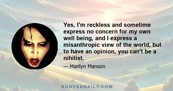 Yes, I'm reckless and sometime express no concern for my own well being, and I express a misanthropic view of the world, but to have an opinion, you can't be a nihilist.