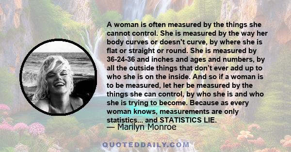 A woman is often measured by the things she cannot control. She is measured by the way her body curves or doesn't curve, by where she is flat or straight or round. She is measured by 36-24-36 and inches and ages and