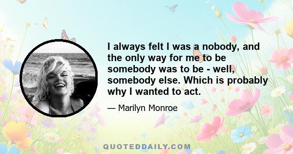 I always felt I was a nobody, and the only way for me to be somebody was to be - well, somebody else. Which is probably why I wanted to act.