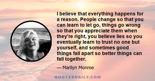 I believe that everything happens for a reason. People change so that you can learn to let go, things go wrong so that you appreciate them when they're right, you believe lies so you eventually learn to trust no one but 