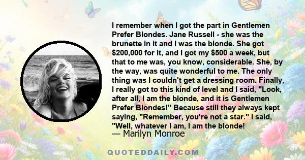 I remember when I got the part in Gentlemen Prefer Blondes. Jane Russell - she was the brunette in it and I was the blonde. She got $200,000 for it, and I got my $500 a week, but that to me was, you know, considerable.