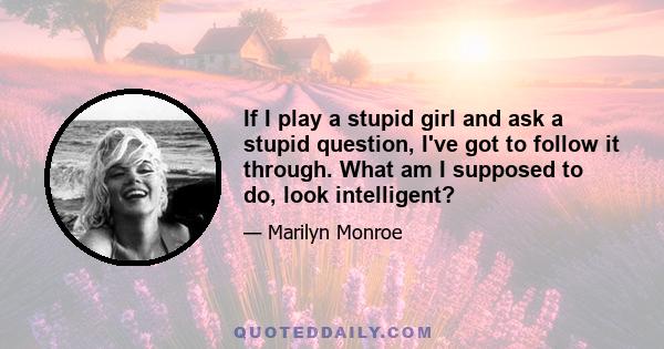 If I play a stupid girl and ask a stupid question, I've got to follow it through. What am I supposed to do, look intelligent?