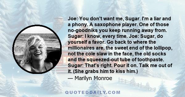 Joe: You don't want me, Sugar. I'm a liar and a phony. A saxophone player. One of those no-goodniks you keep running away from. Sugar: I know, every time. Joe: Sugar, do yourself a favor. Go back to where the