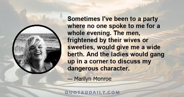 Sometimes I've been to a party where no one spoke to me for a whole evening. The men, frightened by their wives or sweeties, would give me a wide berth. And the ladies would gang up in a corner to discuss my dangerous
