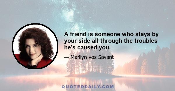 A friend is someone who stays by your side all through the troubles he's caused you.