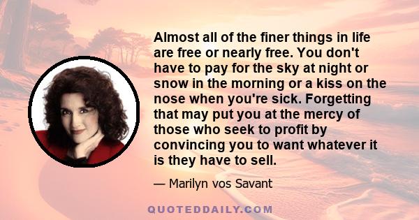 Almost all of the finer things in life are free or nearly free. You don't have to pay for the sky at night or snow in the morning or a kiss on the nose when you're sick. Forgetting that may put you at the mercy of those 