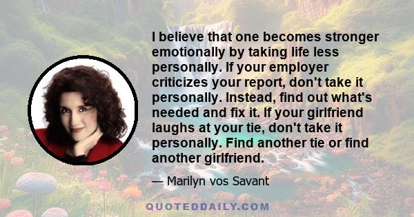 I believe that one becomes stronger emotionally by taking life less personally. If your employer criticizes your report, don't take it personally. Instead, find out what's needed and fix it. If your girlfriend laughs at 