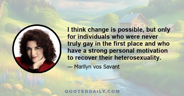 I think change is possible, but only for individuals who were never truly gay in the first place and who have a strong personal motivation to recover their heterosexuality.