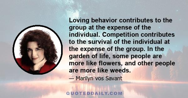 Loving behavior contributes to the group at the expense of the individual. Competition contributes to the survival of the individual at the expense of the group. In the garden of life, some people are more like flowers, 