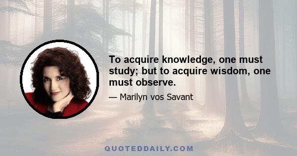 To acquire knowledge, one must study; but to acquire wisdom, one must observe.