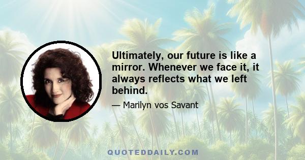 Ultimately, our future is like a mirror. Whenever we face it, it always reflects what we left behind.