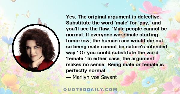 Yes. The original argument is defective. Substitute the word 'male' for 'gay,' and you'll see the flaw: 'Male people cannot be normal. If everyone were male starting tomorrow, the human race would die out, so being male 