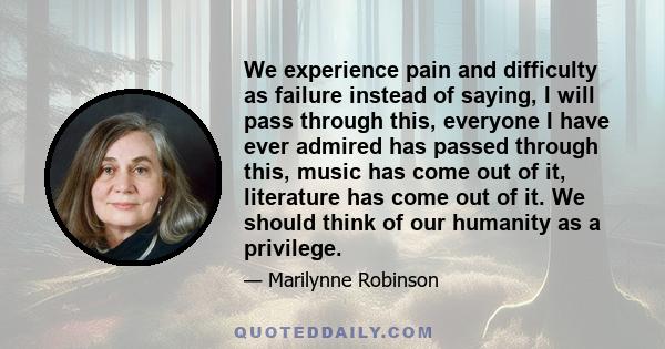 We experience pain and difficulty as failure instead of saying, I will pass through this, everyone I have ever admired has passed through this, music has come out of it, literature has come out of it. We should think of 