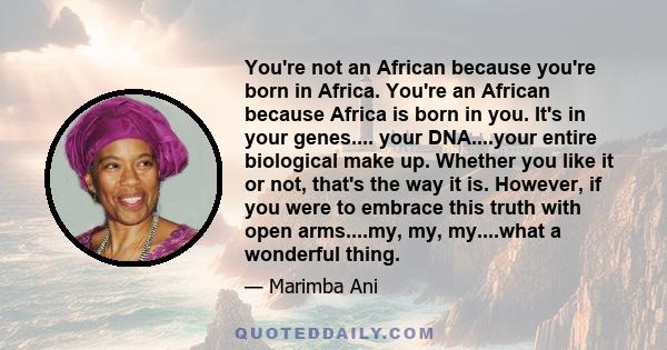 You're not an African because you're born in Africa. You're an African because Africa is born in you. It's in your genes.... your DNA....your entire biological make up. Whether you like it or not, that's the way it is.