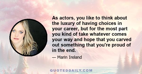 As actors, you like to think about the luxury of having choices in your career, but for the most part you kind of take whatever comes your way and hope that you carved out something that you're proud of in the end.