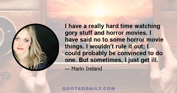 I have a really hard time watching gory stuff and horror movies. I have said no to some horror movie things. I wouldn't rule it out; I could probably be convinced to do one. But sometimes, I just get ill.