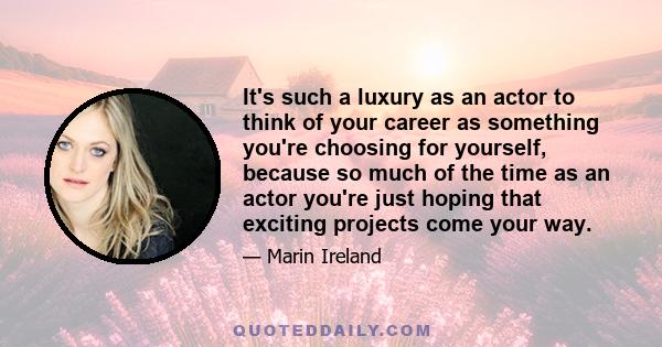 It's such a luxury as an actor to think of your career as something you're choosing for yourself, because so much of the time as an actor you're just hoping that exciting projects come your way.