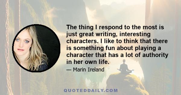 The thing I respond to the most is just great writing, interesting characters. I like to think that there is something fun about playing a character that has a lot of authority in her own life.