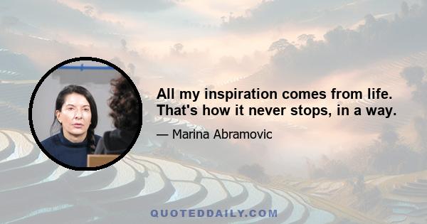 All my inspiration comes from life. That's how it never stops, in a way.