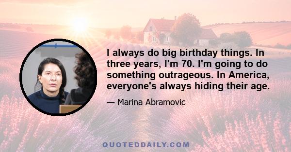 I always do big birthday things. In three years, I'm 70. I'm going to do something outrageous. In America, everyone's always hiding their age.