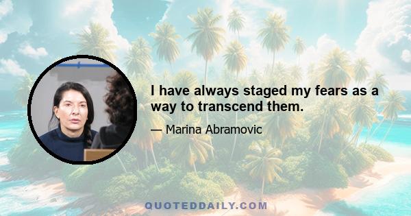 I have always staged my fears as a way to transcend them.
