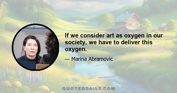If we consider art as oxygen in our society, we have to deliver this oxygen.