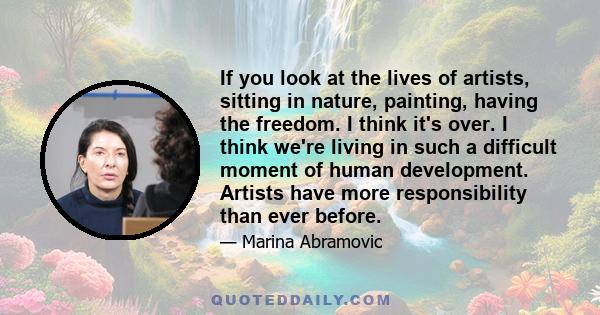 If you look at the lives of artists, sitting in nature, painting, having the freedom. I think it's over. I think we're living in such a difficult moment of human development. Artists have more responsibility than ever