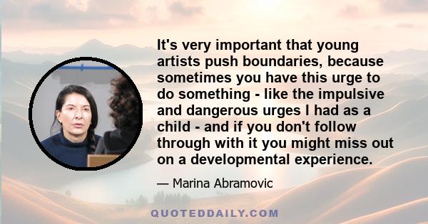 It's very important that young artists push boundaries, because sometimes you have this urge to do something - like the impulsive and dangerous urges I had as a child - and if you don't follow through with it you might